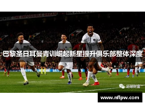 巴黎圣日耳曼青训崛起新星提升俱乐部整体深度